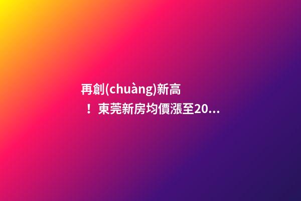 再創(chuàng)新高！東莞新房均價漲至20232元/m2！這個鎮(zhèn)周成交超百套！